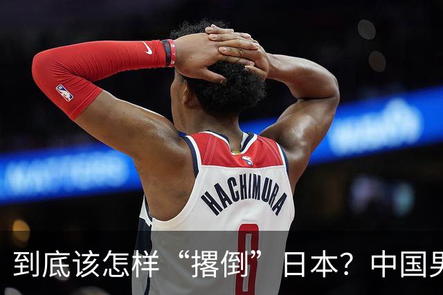 到底该怎样“撂倒”日本？中国男篮惨败日本，前国手李根：我要在场上，高低也得撂倒一个